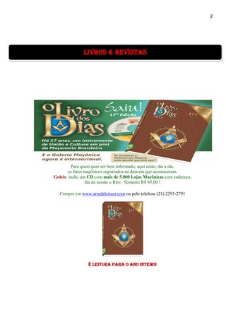 2
Para quem quer ser bem informado, aqui estão, dia a dia,
os fatos maçônicos registrados na data em que aconteceram.
Grátis: inclui um CD com mais de 5.000 Lojas Maçônicas com endereço,
dia da sessão e Rito. Somente R$ 45,00 !
Compre em www.artedaleitura.com ou pelo telefone (21) 2293-2791
É Leitura para o ano inteiro
livros & revistas
 