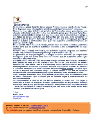 20
CONSIDERAÇÕES:
Realmente não posso discordar da sua pessoa. A minha resposta é contraditória. Talvez o
fruto da pressa, ou da minha própria ignorância, acabei por “embananar” a resposta.
Quanto me referi a joia distintiva ser privativa do Venerável eu acabei generalizando uma
situação anômala (precária). Revendo o meu conceito, penso que o Primeiro Vigilante ao
assumir a precariedade do cargo, terá pelo menos que usar a joia distintiva do cargo, já
que todos os cargos ocupados são distinguidos por uma joia. Seria contraditório o
Primeiro Vigilante dirigir os trabalhos da Loja usando a sua própria joia, já que alguém
teria que substituí-lo no Ocidente e então qual joia o substituto usaria? Isso implicaria em
prolongar a contradição.
Nesse sentido, não de maneira laudatória, mas de modo a conter a contradição, realmente
melhor seria que os eventuais substitutos usassem a joia correspondente ao cargo
assumido.
Deixemos então, no caso do Venerável, que o Primeiro Vigilante não possa usar apenas o
avental e os punhos daquele eleito para dirigir os trabalhos de uma Loja.
Se pensarmos em tradição maçônica, os cargos assumidos em uma Loja sempre foram
distinguidos pela joia. Assim com base no costume, que os substitutos usem a joia
inerente ao cargo assumido.
Sob essa óptica, o mesmo se dá na questão do lugar. No caso do Venerável, o substituto
toma assento no trono e não na cadeira ao lado. No caso do GOB, a cadeira da direita é
reservada ao Grão-Mestre Geral e a da esquerda ao Grão-Mestre Estadual. Ambos não
estando presentes e nem seus respectivos adjuntos a da esquerda fica vazia e a da direita
a critério do Venerável esse pode convidar o ex-Venerável mais recente a ocupar o lugar.
Assim o dirigente dos trabalhos ocupa a cadeira central (a Lei 114 foi declarada
inconstitucional conforme acordão publicado no Boletim de 20 de novembro de 2012).
Sem a intenção de dourar a pílula ou de arrumar justificativas, todo esse mistifório partiu
de meras “invenções” que acabariam por se tornarem legais e consuetudinárias na
Maçonaria brasileira.
Se cumpríssemos a tradição de que Mestre Instalado é prática do Craft (inglês e
americano) e nunca da Maçonaria francesa, particularmente no Rito Escocês Antigo e
Aceito não haveria esse processo de instalação. Inventaram no GOB essa prática desde
1.968 e com ela seguem as dúvidas e acomodações. Pior ainda é que muitos Irmãos ainda
“acham” que Mestre Instalado é grau.
T.F.A.
Pedro Juk -
jukirm@hotmail.com
abril/2013
Na dúvida pergunte ao JB News ( jbnews@floripa.com.br )
que o Ir Pedro Juk responde ( jukirm@hotmail.com )
Não esqueça: envie sua pergunta identificada pelo nome completo, Loja, Oriente, Rito e Potência.
 