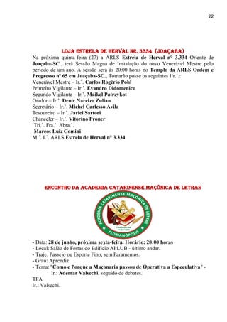 22
Loja Estrela de Herval nr. 3334 (Joaçaba)
Na próxima quinta-feira (27) a ARLS Estrela de Herval n° 3.334 Oriente de
Joaçaba-SC., terá Sessão Magna de Instalação do novo Venerável Mestre pelo
período de um ano. A sessão será às 20:00 horas no Templo da ARLS Ordem e
Progresso nº 65 em Joaçaba-SC., Tomarão posse os seguintes IIr.’.:
Venerável Mestre – Ir.’. Carlos Rogério Pohl
Primeiro Vigilante – Ir.’. Evandro Didomenico
Segundo Vigilante – Ir.’. Maikel Patrzykot
Orador – Ir.’. Denir Narcizo Zulian
Secretário – Ir.’. Michel Carlesso Avila
Tesoureiro – Ir.’. Jarlei Sartori
Chanceler – Ir.’. Vitorino Proner
Tri.’. Fra.’. Abra.’.
Marcos Luiz Comini
M.’. I.’. ARLS Estrela de Herval n° 3.334
Encontro da Academia Catarinense Maçônica de Letras
- Data: 28 de junho, próxima sexta-feira. Horário: 20:00 horas
- Local: Salão de Festas do Edifício APLUB - último andar.
- Traje: Passeio ou Esporte Fino, sem Paramentos.
- Grau: Aprendiz
- Tema: "Como e Porque a Maçonaria passou de Operativa a Especulativa" -
Ir.: Ademar Valsechi, seguido de debates.
TFA
Ir.: Valsechi.
 