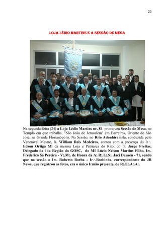 23
loja Lédio Martins e a Sessão de Mesa
Na segunda-feira (24) a Loja Lédio Martins nr. 84 promoveu Sessão de Mesa, no
Templo em que trabalha, "São João de Jerusalém" em Barreiros, Oriente de São
José, na Grande Florianópolis. Na Sessão, no Rito Adonhiramita, conduzida pelo
Venerável Mestre, Ir. William Reis Medeiros, contou com a presença do Ir
Edson Ortiga MI da mesma Loja e Patriarca do Rito, do Ir. Jorge Freitas,
Delegado da 14a Região do GOSC, do MI Lúcio Nelson Martins Filho, Ir:.
Frederico Sá Pereira - V:.M:. de Honra da A:.R:.L:.S:. Jaci Dausen - 71, sendo
que na sessão o Ir:. Roberto Borba - IrBorbinha, correspondente do JB
News, que registrou as fotos, era o único Irmão presente, do R:.E:.A:.A:.
 