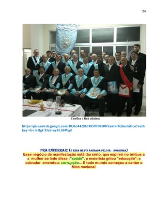 24
Confira o link abaixo:
https://picasaweb.google.com/103634428674850958508/JantarRitualistico?auth
key=Gv1sRgCI3zhtny4LS8Wg#
Pra encerrar: (e essa me foi passada pelo Ir Borbinha)
Esse negócio de manifestação está tão sério, que espirrei no ônibus e
a mulher ao lado disse :"saúde", o motorista gritou "educação"; o
cobrador emendou: corrupção... E todo mundo começou a cantar o
Hino nacional.
 