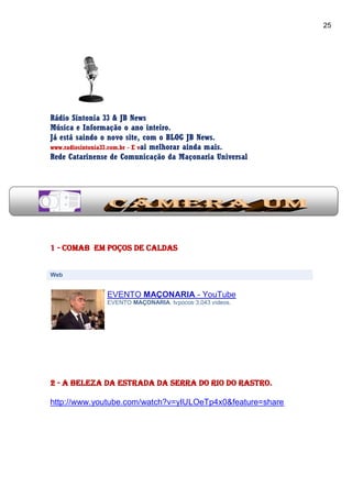 25
Rádio Sintonia 33 & JB News
Música e Informação o ano inteiro.
Já está saindo o novo site, com o BLOG JB News.
www.radiosintonia33.com.br - E vai melhorar ainda mais.
Rede Catarinense de Comunicação da Maçonaria Universal
1 - COMAB em Poços de Caldas
Web
EVENTO MAÇONARIA - YouTube
EVENTO MAÇONARIA. tvpocos·3,043 videos.
2 - a beleza da estrada da Serra do Rio do Rastro.
http://www.youtube.com/watch?v=yIULOeTp4x0&feature=share
 