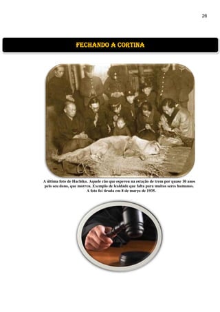 26
A última foto de Hachiko. Aquele cão que esperou na estação de trem por quase 10 anos
pelo seu dono, que morreu. Exemplo de lealdade que falta para muitos seres humanos.
A foto foi tirada em 8 de março de 1935.
fechando a cortina
 