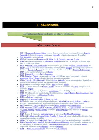 3
 363 - O Imperador Romano Juliano é morto durante uma retirada, com seu exército, do Império
Sassânida. O General Joviano é proclamado Imperador pelas tropas no campo de batalha.
 684 - Benedito II se torna Papa.
 1282 - Casamento, em Trancoso de D. Dinis, Rei de Portugal e Isabel de Aragão.
 1284 - De acordo com a lenda, o Flautista de Hamelin hipnotizou 130 crianças, as levando para
fora da cidade de Hamelin.
 1409 - O Grande Cisma do Ocidente: foi uma ruptura que ocorreu na Igreja Católica Romana de
1378 a 1417. As motivações deste cisma não foram de ordem teológica mas sim política, resultado
do fim do Papado de Avignon. O cisma terminou décadas mais tarde no Concílio de Constança de
1414, com o papado restabelecido em Roma.
 1483 - Richard III se torna Rei da Inglaterra.
 1541 - Francisco Pizarro é assassinado em Lima pelo filho de seu ex-companheiro e depois
antagonista Diego Almagro. Diego, depois, é capturado e executado.
 1718 - Tsarevich Alexei Petrovich, filho de Pedro, O Grande, morre misteriosamente depois de ser
sentenciado à morte por seu pai por conspirar contra o mesmo.
 1723 - Depois de um longo ataque militar, Baku se rende à Rússia.
 1794 - As tropas francesas do General Jourdan vencem os austríacos em Fleurs, obrigando-os a
evacuar a Bélgica.
 1807 - Um raio atinge um depósito em Luxemburgo, matando 230 pessoas.
 1811 - Os líderes do movimento independentista mexicano Miguel Hidalgo, Ignacio Allende e Juan
Aldama são fuzilados em Chihuahua, México.
 1819 - A bicicleta é patentada.
 1848 - Fim da Revolta dos Dias de Junho em Paris.
 1857 - Primeira vez que alguém foi premiado com a Victoria Cross, em Hyde Park, London. A
Victoria Cross é uma medalha de reconhecimento à coragem face-a-face com o inimigo.
 1870 - O feriado Cristão do Natal é declarado feriado nacional nos Estados Unidos.
 1918 - Primeira Guerra Mundial: A Batalha por Belleau Wood - A Tríplice Entente sob o comando
de John J. Pershing e James Harbord derrotam a Tríplice Aliança sob o comando do Príncipe
Wilhelm.
 1924 - Forças de Ocupação norte-americanas se retiram da República Dominicana.
 1934 - O Presidente dos Estados Unidos Franklin D. Roosevelt assina o Federal Credit Union Act,
que estabelece uniões de crédito.
 1934 - Vôo inaugural de Focke-Wulf Fw 61, o primeiro helicóptero completamente controlável.
 1940 - Segunda Guerra Mundial: Sob o Pacto Molotov-Ribbentrop (também conhecido como pacto
Nazi-Soviético ou pacto Hitler-Stalin), a União Soviética apresenta um ultimato à Romênia,
requerendo a esta que ceda Bessarabia e norte de Bukovina.
 1945 - A Carta das Nações Unidas é assinada em San Francisco.
1 - Almanaque
Aprofunde seu conhecimento clicando nas palavras sublinhadas.
Eventos Históricos
 
