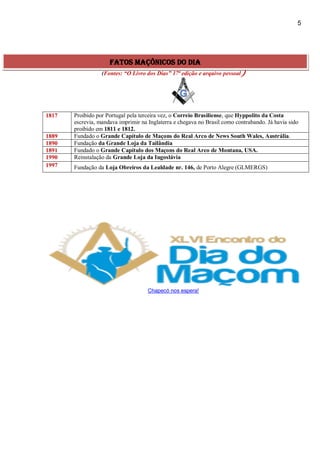 5
(Fontes: “O Livro dos Dias” 17ª edição e arquivo pessoal)
1817 Proibido por Portugal pela terceira vez, o Correio Brasiliense, que Hyppolito da Costa
escrevia, mandava imprimir na Inglaterra e chegava no Brasil como contrabando. Já havia sido
proibido em 1811 e 1812.
1889 Fundado o Grande Capítulo de Maçons do Real Arco de News South Wales, Austrália.
1890 Fundação da Grande Loja da Tailândia
1891 Fundado o Grande Capítulo dos Maçons do Real Arco de Montana, USA.
1990 Reinstalação da Grande Loja da Iugoslávia
1997 Fundação da Loja Obreiros da Lealdade nr. 146, de Porto Alegre (GLMERGS)
Chapecó nos espera!
fatos maçônicos do dia
 