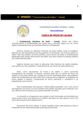 6
]
CONFEDERAÇÃO MAÇÔNICA DO BRASIL – COMAB
www.comab.org.br
Carta de Poços de Caldas
A Confederação Maçônica do Brasil – Comab, diante dos últimos
acontecimentos e manifestações por nossas ruas e avenidas, ergue sua voz, como
legítima representante de seus Grandes Orientes Confederados.
Estamos vivendo um delicado momento de nossa história, onde os brasileiros,
fazendo uso das prerrogativas que lhes garante a Constituição, vão à praça pública e
fazem valer seus direitos, de forma pacífica, como devem ser todas as manifestações
legitimadas pelo estado democrático de direito, que deve nortear as reações públicas
de caráter reivindicatório.
Fazemos lembrar que todos os relevantes fatos históricos da nação brasileira,
quer políticos ou não, passaram, necessariamente, por dentro de Lojas Maçônicas.
Assim, como veiculadores da moral e do direito, e como constantes
investigadores da verdade, os Maçons, reunidos neste dia, no oriente de Poços de
Caldas, sul de Minas Gerais, por ocasião de sua 94º Assembleia Geral, não poderiam
deixar de manifestarem-se sobre estes fatos, entendendo-os legítimos, se realizados de
forma ordeira e pacífica, condenando de forma veemente o vandalismo e as
depredações que ocorrem.
Estas manifestações não possuem caráter político-partidário, mas, muito acima
das legendas, escuta-se a voz do cidadão e da cidadã, daqueles que contribuem com
seus tributos e que muito pouco ou quase nada têm em troca.
A corrupção e a insegurança que assolam o país não podem ser entendidas por
nossos jovens como uma herança e a política não deve ser vista apenas como uma
forma de enriquecimento rápido e ilícito.
Precisamos de novos valores. A nação brasileira clama pela decência, ética e
transparência dos responsáveis pelas ações governamentais.
2 - Opinião - " Carta de Poços de Caldas " - Comab
 