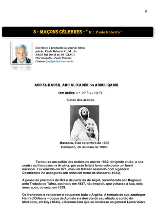 8
]
Este Bloco é produzido às quartas-feiras
pelo Ir. Paulo Roberto VMda
ARLS Rei David nr. 58 (GLSC)
Florianópolis - Paulo Roberto
Contato: profqmc@terra.com.br
Abd El-Kader, Abd al-Kader ou Abdul-Qadir
(em árabe: ‫بد‬ ‫ع‬ ‫قادر‬ ‫ال‬ ‫ري‬ ‫جزائ‬ ‫)ال‬
Sultão dos árabes.
Mascara, 6 de setembro de 1808
Damasco, 26 de maio de 1883.
Tornou-se um sultão dos árabes no ano de 1832, dirigindo então, a luta
contra os franceses na Argélia, por esse feito é lembrado como um herói
nacional. Foi vencido em Orã, mas um tratado assinado com o general
Desmichels lhe assegurou um reino em torno de Mascara (1834).
A posse da província de Orã e de parte da de Argel, reconhecida por Bugeaud
pelo Tratado de Tafna, assinado em 1837, não impediu que voltasse à luta, dois
anos após, ou seja, em 1839.
Os franceses o venceram e ocuparam toda a Argélia. A tomada de sua smala por
Henri d'Orléans – duque de Aumale e a derrota do seu aliado, o sultão de
Marrocos, em Isly (1844), o fizeram com que se rendesse ao general Lamoricière.
3 - Maçons Célebres - " Ir Paulo Roberto "
 