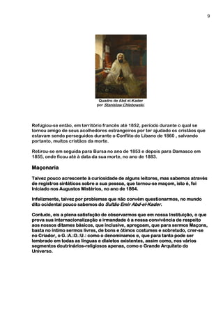 9
Quadro de Abd el-Kader
por Stanislaw Chlebowski.
Refugiou-se então, em território francês até 1852, período durante o qual se
tornou amigo de seus acolhedores estrangeiros por ter ajudado os cristãos que
estavam sendo perseguidos durante o Conflito do Líbano de 1860 , salvando
portanto, muitos cristãos da morte.
Retirou-se em seguida para Bursa no ano de 1853 e depois para Damasco em
1855, onde ficou até à data da sua morte, no ano de 1883.
Maçonaria
Talvez pouco acrescente à curiosidade de alguns leitores, mas sabemos através
de registros sintéticos sobre a sua pessoa, que tornou-se maçom, isto é, foi
Iniciado nos Augustos Mistérios, no ano de 1864.
Infelizmente, talvez por problemas que não convém questionarmos, no mundo
dito ocidental pouco sabemos do Sultão Emir Abd-el-Kader.
Contudo, eis a plena satisfação de observarmos que em nossa Instituição, o que
prova sua internacionalização e irmandade é a nossa convivência de respeito
aos nossos ditames básicos, que inclusive, apregoam, que para sermos Maçons,
basta no íntimo sermos livres, de bons e ótimos costumes e sobretudo, crer-se
no Criador, o G.:A.:D.:U.: como o denominamos e, que para tanto pode ser
lembrado em todas as línguas e dialetos existentes, assim como, nos vários
segmentos doutrinários-religiosos apenas, como o Grande Arquiteto do
Universo.
 