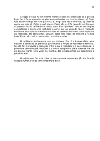 10
A noção de que há um dilema moral só pode ser alcançada se a pessoa
fugir das três escapatórias amplamente utilizadas nos tempos atuais: a) fingir
que aquele código não vale para ela; b) fingir que não é com ela; c) fazer de
conta que não há código moral algum. Esses são os três tipos de mentira que
as pessoas estão utilizando o tempo todo. Elas “grudam” nessas três regras
escapatórias e criam uma realidade à parte que na verdade não é realidade
nenhuma, mas apenas uma fantasia que as pessoas assumem como aspectos
da realidade. Os comunistas utilizam esses três tipos de mentira o tempo
todo. Como são, todos, psicopatas, acreditam nelas.
O problema fundamental que as pessoas têm, é a incapacidade para
destruir a confusão do processo que envolve a noção de realidade e fantasia.
Se não for promovida a distinção entre o que é realidade e o que é fantasia, o
problema permanecerá insolúvel e a única escapatória para livrar-se da dor
do dilema moral, será viver na mentira dos estratagemas ou assumindo o
papel do leão.
O sujeito que faz uma coisa ou outra é uma pessoa que já caiu fora da
espécie humana e não tem consciência disso.
 