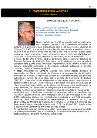 11
CONFERÊNCIAS PARA A CULTURA
O Ir Ailton Elisiário é economista,
advogado, professor da Universidade Estadual
da Paraíba e membro da Academia de
Letras de Campina Grande.
Neste período de 5 a 10 de agosto está se realizando
em Campina Grande a 3ª Conferência Municipal de
Cultura. É a primeira etapa preparatória para a III Conferência Nacional de
Cultura (III CNC), que se realizará em Brasília no mês de novembro, quando
reunirá mais de três mil delegados de todo o país. Até lá, outras etapas estão
previstas, cada uma delas mais abrangente que a anterior, divididas em
municipal ou intermunicipal, regional ou territorial, estadual e distrital.
O tema da III CNC é “Uma política de Estado para a Cultura: desafios do
Sistema Nacional de Cultura”. Este tema será debatido em todo o país e
compreenderá quatro eixos temáticos: implementação do sistema nacional de
cultura, produção simbólica e diversidade cultural, cidadania e direitos
culturais, cultura e desenvolvimento.
A etapa municipal de Campina Grande terá como debate principal a
elaboração do Plano Municipal de Cultura e a composição do Conselho
Municipal de Cultura, o órgão que cuidará do acompanhamento das políticas
públicas de cultura do município, sob a direção da Secretaria de Cultura
(SECULT). Propostas serão elaboradas e discutidas pelos participantes e
apresentadas à SECULT, que formulará a proposta final para constituição do
plano municipal. Além disto, serão eleitos os delegados que participarão da
etapa estadual, de onde sairão os delegados para a etapa nacional.
A etapa nacional se comporá de representantes da sociedade civil que serão
escolhidos nas conferências municipais e estaduais, além de membros das
instâncias governamentais. Será integrada por até 180 delegados natos, até
1.350 delegados eleitos nas conferências estaduais e até 380 delegados
setoriais, além de convidados e observadores. A Portaria n° 33, de
16.04.2013, da Ministra da Cultura, que convoca a III CNC e homologa seu
Regimento Interno, alterada pela Portaria n° 52, de 19.06.2013, dispõe sobre
a estrutura da Conferência em todas as suas etapas.
As instituições culturais campinenses têm nessas conferências a oportunidade
de participação efetiva para a consolidação do sistema nacional de cultura e,
particularmente, do plano municipal, exercitando
5 - conferências para a cultura
- IrAilton Elisiário
 