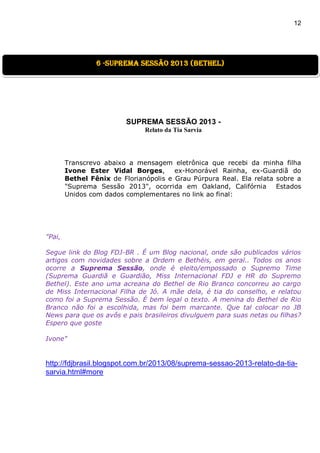 12
SUPREMA SESSÃO 2013 -
Relato da Tia Sarvia
Transcrevo abaixo a mensagem eletrônica que recebi da minha filha
Ivone Ester Vidal Borges, ex-Honorável Rainha, ex-Guardiã do
Bethel Fênix de Florianópolis e Grau Púrpura Real. Ela relata sobre a
"Suprema Sessão 2013", ocorrida em Oakland, Califórnia Estados
Unidos com dados complementares no link ao final:
"Pai,
Segue link do Blog FDJ-BR . É um Blog nacional, onde são publicados vários
artigos com novidades sobre a Ordem e Bethéis, em geral.. Todos os anos
ocorre a Suprema Sessão, onde é eleito/empossado o Supremo Time
(Suprema Guardiã e Guardião, Miss Internacional FDJ e HR do Supremo
Bethel). Este ano uma acreana do Bethel de Rio Branco concorreu ao cargo
de Miss Internacional Filha de Jó. A mãe dela, é tia do conselho, e relatou
como foi a Suprema Sessão. É bem legal o texto. A menina do Bethel de Rio
Branco não foi a escolhida, mas foi bem marcante. Que tal colocar no JB
News para que os avôs e pais brasileiros divulguem para suas netas ou filhas?
Espero que goste
Ivone"
http://fdjbrasil.blogspot.com.br/2013/08/suprema-sessao-2013-relato-da-tia-
sarvia.html#more
6 -suprema sessão 2013 (Bethel)
 