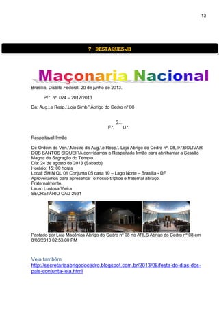 13
Brasília, Distrito Federal, 20 de junho de 2013.
Pr.'. nº. 024 – 2012/2013
Da: Aug.'.e Resp.'.Loja Simb.'.Abrigo do Cedro nº 08
S.'.
F.'. U.'.
Respeitavel Irmão
De Ordem do Ven.'.Mestre da Aug.'.e Resp.'. Loja Abrigo do Cedro nº. 08, Ir.'.BOLIVAR
DOS SANTOS SIQUEIRA convidamos o Respeitado Irmão para abrilhantar a Sessão
Magna de Sagração do Templo.
Dia: 24 de agosto de 2013 (Sábado)
Horário: 15: 00 horas
Local: SHIN QL 01 Conjunto 05 casa 19 – Lago Norte – Brasília - DF
Aproveitamos para apresentar o nosso tríplice e fraternal abraço.
Fraternalmente,
Lauro Lustosa Vieira
SECRETÁRIO CAD 2631
Postado por Loja Maçônica Abrigo do Cedro nº 08 no ARLS Abrigo do Cedro nº 08 em
8/06/2013 02:53:00 PM
Veja também
http://secretariaabrigodocedro.blogspot.com.br/2013/08/festa-do-dias-dos-
pais-conjunta-loja.html
7 - destaques jb
 