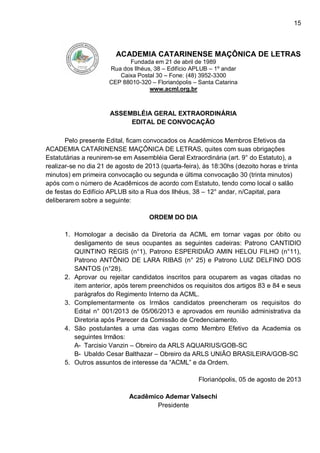 15
ACADEMIA CATARINENSE MAÇÔNICA DE LETRAS
Fundada em 21 de abril de 1989
Rua dos Ilhéus, 38 – Edifício APLUB – 1º andar
Caixa Postal 30 – Fone: (48) 3952-3300
CEP 88010-320 – Florianópolis – Santa Catarina
www.acml.org.br
ASSEMBLÉIA GERAL EXTRAORDINÁRIA
EDITAL DE CONVOCAÇÃO
Pelo presente Edital, ficam convocados os Acadêmicos Membros Efetivos da
ACADEMIA CATARINENSE MAÇÔNICA DE LETRAS, quites com suas obrigações
Estatutárias a reunirem-se em Assembléia Geral Extraordinária (art. 9° do Estatuto), a
realizar-se no dia 21 de agosto de 2013 (quarta-feira), às 18:30hs (dezoito horas e trinta
minutos) em primeira convocação ou segunda e última convocação 30 (trinta minutos)
após com o número de Acadêmicos de acordo com Estatuto, tendo como local o salão
de festas do Edifício APLUB sito a Rua dos Ilhéus, 38 – 12° andar, n/Capital, para
deliberarem sobre a seguinte:
ORDEM DO DIA
1. Homologar a decisão da Diretoria da ACML em tornar vagas por óbito ou
desligamento de seus ocupantes as seguintes cadeiras: Patrono CANTIDIO
QUINTINO REGIS (n°1), Patrono ESPERIDIÃO AMIN HELOU FILHO (n°11),
Patrono ANTÔNIO DE LARA RIBAS (n° 25) e Patrono LUIZ DELFINO DOS
SANTOS (n°28).
2. Aprovar ou rejeitar candidatos inscritos para ocuparem as vagas citadas no
item anterior, após terem preenchidos os requisitos dos artigos 83 e 84 e seus
parágrafos do Regimento Interno da ACML.
3. Complementarmente os Irmãos candidatos preencheram os requisitos do
Edital n° 001/2013 de 05/06/2013 e aprovados em reunião administrativa da
Diretoria após Parecer da Comissão de Credenciamento.
4. São postulantes a uma das vagas como Membro Efetivo da Academia os
seguintes Irmãos:
A- Tarcisio Vanzin – Obreiro da ARLS AQUARIUS/GOB-SC
B- Ubaldo Cesar Balthazar – Obreiro da ARLS UNIÃO BRASILEIRA/GOB-SC
5. Outros assuntos de interesse da “ACML” e da Ordem.
Florianópolis, 05 de agosto de 2013
Acadêmico Ademar Valsechi
Presidente
 