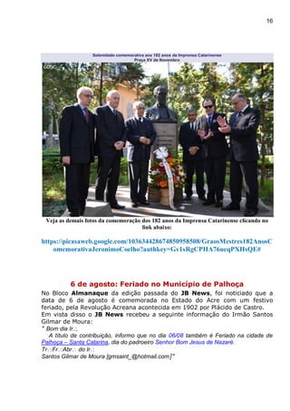 16
Solenidade comemorativa aos 182 anos da Imprensa Catarinense
Praça XV de Novembro
Veja as demais fotos da comemoração dos 182 anos da Imprensa Catarinense clicando no
link abaixo:
https://picasaweb.google.com/103634428674850958508/GraosMestres182AnosC
omemorativaJeronimoCoelho?authkey=Gv1sRgCPHA76ueqPXHsQE#
6 de agosto: Feriado no Município de Palhoça
No Bloco Almanaque da edição passada do JB News, foi noticiado que a
data de 6 de agosto é comemorada no Estado do Acre com um festivo
feriado, pela Revolução Acreana acontecida em 1902 por Plácido de Castro.
Em vista disso o JB News recebeu a seguinte informação do Irmão Santos
Gilmar de Moura:
" Bom dia Ir.:,
A título de contribuição, informo que no dia 06/08 também é Feriado na cidade de
Palhoça – Santa Catarina, dia do padroeiro Senhor Bom Jesus de Nazaré.
TrFrAbr do Ir
Santos Gilmar de Moura [gmsaint_@hotmail.com]"
 
