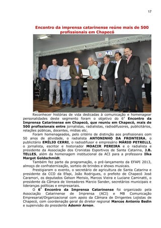 17
Encontro da imprensa catarinense reúne mais de 500
profissionais em Chapecó
Reconhecer histórias de vida dedicadas à comunicação e homenagear
personalidades deste segmento foram o objetivo do 6o
Encontro da
Imprensa Catarinense em Chapecó, que reuniu em Chapecó, mais de
500 profissionais entre jornalistas, radialistas, radiodifusores, publicitários,
relações públicas, docentes, mídias etc.
Foram homenageados, pelo critério de distinção aos profissionais com
50 anos de atividade, o radialista ANTONINHO DA FRONTEIRA, o
publicitário EMÍLIO CERRI, o radiodifusor e empresário MÁRIO PETRELLI,
o jornalista, escritor e historiador MOACIR PEREIRA e o radialista e
presidente da Associação dos Cronistas Esportivos de Santa Catarina, J.B.
TELLES, além da homenagem institucional da ACI para a professora Ilka
Margot Goldschmidt.
Também fez parte da programação, o pré-lançamento da EFAPI 2013,
almoço de confraternização, sorteio de brindes e shows musicais.
Prestigiaram o evento, o secretário de agricultura de Santa Catarina e
presidente da CCO da Efapi, João Rodrigues, o prefeito de Chapecó José
Caramori, os deputados Gelson Merisio, Marcos Vieira e Luciane Caminatti, o
presidente da Câmara de Vereadores Marcio Sander, secretários municipais e
lideranças políticas e empresariais.
O 6º
Encontro da Imprensa Catarinense foi organizado pela
Associação Catarinense de Imprensa (ACI) e MB Comunicação
Empresarial/Organizacional com apoio da Câmara de Dirigentes Lojistas de
Chapecó, com coordenação geral do diretor regional Marcos Antonio Bedin
e supervisão do presidente Ademir Arnon.
 