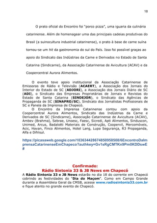 18
O prato oficial do Encontro foi “porco pizza”, uma iguaria da culinária
catarinense. Além de homenagear uma das principais cadeias produtivas do
Brasil (a suinocultura industrial catarinense), o prato à base de carne suína
tornou-se um hit da gastronomia do sul do País. Isso foi possível graças ao
apoio do Sindicato das Indústrias da Carne e Derivados no Estado de Santa
Catarina (Sindicarne), da Associação Catarinense de Avicultura (ACAV) e da
Coopercentral Aurora Alimentos.
O evento teve apoio institucional da Associação Catarinense de
Emissoras de Rádio e Televisão (ACAERT), a Associação dos Jornais do
Interior do Estado de SC (ADJORI), a Associação dos Jornais Diário de SC
(ADI), o Sindicato das Empresas Proprietárias de Jornais e Revistas do
Estado de Santa Catarina (SINDEJOR), o Sindicato das Agências de
Propaganda de SC (SINAPRO/SC), Sindicato dos Jornalistas Profissionais de
SC e Panela da Imprensa de Chapecó.
O Encontro da Imprensa Catarinense contou com apoio da
Coopercentral Aurora Alimentos, Sindicato das Indústrias da Carne e
Derivados de SC (Sindicarne), Associação Catarinense de Avicultura (ACAV),
Ambev (Brahma), Sebrae, Unoesc, Faesc, Sicredi, Apti Alimentos, Sinduscon,
Unimed, Arcus, Badalotti Materiais de Construção, Coopervil, Mercomóveis,
Acic, Havan, Finco Alimentos, Hotel Lang, Lupa Segurança, R3 Propaganda,
Alfa e Difrisul.
https://picasaweb.google.com/103634428674850958508/6EncontroDaIm
prensaCatarinenseEmChapeco?authkey=Gv1sRgCMTKn9Pm0KDDswE
#
Confirmado:
Rádio Sintonia 33 & JB News em Chapecó
A Rádio Sintonia 33 e JB News estarão no dia 18 do corrente em Chapecó
cobrindo as festividades do "Dia do Maçom". Como em Campo Grande
durante a Assembleia Geral da CMSB, acesse www.radiosintonia33.com.br
e fique atento no grande evento de Chapecó.
 