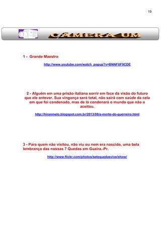 19
1 - Grande Maestro
http://www.youtube.com/watch_popup?v=BNNFtlF9CDE
2 - Alguém em uma prisão italiana sorrir em face da visão do futuro
que ele antever. Sua vingança será total, não sairá com saúde da cela
em que foi condenado, mas de lá condenará o mundo que não o
aceitou.
http://hiranmelo.blogspot.com.br/2013/08/a-morte-do-guerreiro.html
3 - Para quem não visitou, não viu ou nem era nascido, uma bela
lembrança das nossas 7 Quedas em Guaíra.-Pr.
http://www.flickr.com/photos/setequedasvive/show/
 