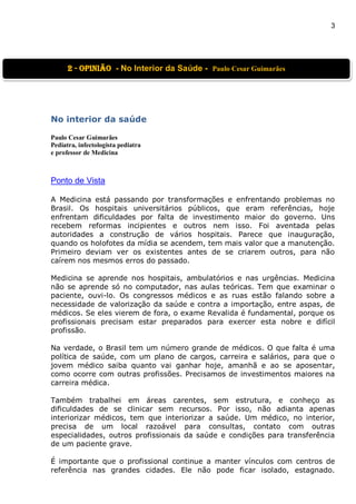 3
No interior da saúde
Paulo Cesar Guimarães
Pediatra, infectologista pediatra
e professor de Medicina
Ponto de Vista
A Medicina está passando por transformações e enfrentando problemas no
Brasil. Os hospitais universitários públicos, que eram referências, hoje
enfrentam dificuldades por falta de investimento maior do governo. Uns
recebem reformas incipientes e outros nem isso. Foi aventada pelas
autoridades a construção de vários hospitais. Parece que inauguração,
quando os holofotes da mídia se acendem, tem mais valor que a manutenção.
Primeiro deviam ver os existentes antes de se criarem outros, para não
caírem nos mesmos erros do passado.
Medicina se aprende nos hospitais, ambulatórios e nas urgências. Medicina
não se aprende só no computador, nas aulas teóricas. Tem que examinar o
paciente, ouvi-lo. Os congressos médicos e as ruas estão falando sobre a
necessidade de valorização da saúde e contra a importação, entre aspas, de
médicos. Se eles vierem de fora, o exame Revalida é fundamental, porque os
profissionais precisam estar preparados para exercer esta nobre e difícil
profissão.
Na verdade, o Brasil tem um número grande de médicos. O que falta é uma
política de saúde, com um plano de cargos, carreira e salários, para que o
jovem médico saiba quanto vai ganhar hoje, amanhã e ao se aposentar,
como ocorre com outras profissões. Precisamos de investimentos maiores na
carreira médica.
Também trabalhei em áreas carentes, sem estrutura, e conheço as
dificuldades de se clinicar sem recursos. Por isso, não adianta apenas
interiorizar médicos, tem que interiorizar a saúde. Um médico, no interior,
precisa de um local razoável para consultas, contato com outras
especialidades, outros profissionais da saúde e condições para transferência
de um paciente grave.
É importante que o profissional continue a manter vínculos com centros de
referência nas grandes cidades. Ele não pode ficar isolado, estagnado.
2 - OPINIão - No Interior da Saúde - Paulo Cesar Guimarães
 