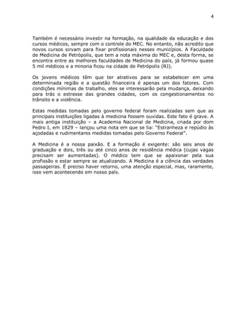 4
Também é necessário investir na formação, na qualidade da educação e dos
cursos médicos, sempre com o controle do MEC. No entanto, não acredito que
novos cursos sirvam para fixar profissionais nesses municípios. A Faculdade
de Medicina de Petrópolis, que tem a nota máxima do MEC e, desta forma, se
encontra entre as melhores faculdades de Medicina do país, já formou quase
5 mil médicos e a minoria ficou na cidade de Petrópolis (RJ).
Os jovens médicos têm que ter atrativos para se estabelecer em uma
determinada região e a questão financeira é apenas um dos fatores. Com
condições mínimas de trabalho, eles se interessarão pela mudança, deixando
para trás o estresse das grandes cidades, com os congestionamentos no
trânsito e a violência.
Estas medidas tomadas pelo governo federal foram realizadas sem que as
principais instituições ligadas à medicina fossem ouvidas. Este fato é grave. A
mais antiga instituição – a Academia Nacional de Medicina, criada por dom
Pedro I, em 1829 – lançou uma nota em que se lia: “Estranheza e repúdio às
açodadas e rudimentares medidas tomadas pelo Governo Federal”.
A Medicina é a nossa paixão. E a formação é exigente: são seis anos de
graduação e dois, três ou até cinco anos de residência médica (cujas vagas
precisam ser aumentadas). O médico tem que se apaixonar pela sua
profissão e estar sempre se atualizando. A Medicina é a ciência das verdades
passageiras. É preciso haver retorno, uma atenção especial, mas, raramente,
isso vem acontecendo em nosso país.
 