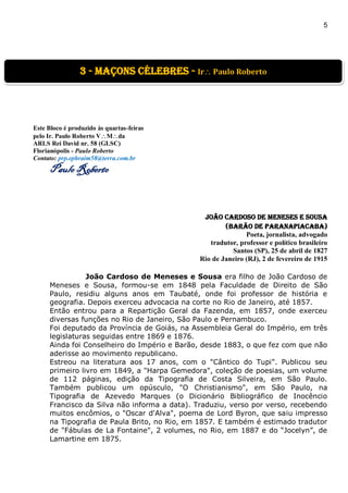 5
]
Este Bloco é produzido às quartas-feiras
pelo Ir. Paulo Roberto VMda
ARLS Rei David nr. 58 (GLSC)
Florianópolis - Paulo Roberto
Contato: prp.ephraim58@terra.com.br
Paulo Roberto
João Cardoso de Meneses e Sousa
(Barão de Paranapiacaba)
Poeta, jornalista, advogado
tradutor, professor e político brasileiro
Santos (SP), 25 de abril de 1827
Rio de Janeiro (RJ), 2 de fevereiro de 1915
João Cardoso de Meneses e Sousa era filho de João Cardoso de
Meneses e Sousa, formou-se em 1848 pela Faculdade de Direito de São
Paulo, residiu alguns anos em Taubaté, onde foi professor de história e
geografia. Depois exerceu advocacia na corte no Rio de Janeiro, até 1857.
Então entrou para a Repartição Geral da Fazenda, em 1857, onde exerceu
diversas funções no Rio de Janeiro, São Paulo e Pernambuco.
Foi deputado da Província de Goiás, na Assembleia Geral do Império, em três
legislaturas seguidas entre 1869 e 1876.
Ainda foi Conselheiro do Império e Barão, desde 1883, o que fez com que não
aderisse ao movimento republicano.
Estreou na literatura aos 17 anos, com o "Cântico do Tupi". Publicou seu
primeiro livro em 1849, a "Harpa Gemedora", coleção de poesias, um volume
de 112 páginas, edição da Tipografia de Costa Silveira, em São Paulo.
Também publicou um opúsculo, "O Christianismo", em São Paulo, na
Tipografia de Azevedo Marques (o Dicionário Bibliográfico de Inocêncio
Francisco da Silva não informa a data). Traduziu, verso por verso, recebendo
muitos encômios, o "Oscar d'Alva", poema de Lord Byron, que saiu impresso
na Tipografia de Paula Brito, no Rio, em 1857. E também é estimado tradutor
de "Fábulas de La Fontaine", 2 volumes, no Rio, em 1887 e do “Jocelyn”, de
Lamartine em 1875.
3 - Maçons Célebres - Ir Paulo Roberto
 