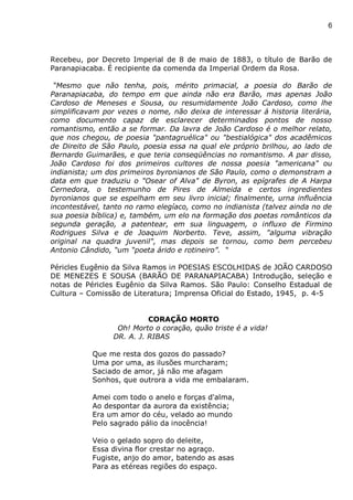 6
Recebeu, por Decreto Imperial de 8 de maio de 1883, o título de Barão de
Paranapiacaba. É recipiente da comenda da Imperial Ordem da Rosa.
“Mesmo que não tenha, pois, mérito primacial, a poesia do Barão de
Paranapiacaba, do tempo em que ainda não era Barão, mas apenas João
Cardoso de Meneses e Sousa, ou resumidamente João Cardoso, como lhe
simplificavam por vezes o nome, não deixa de interessar á historia literária,
como documento capaz de esclarecer determinados pontos de nosso
romantismo, então a se formar. Da lavra de João Cardoso é o melhor relato,
que nos chegou, de poesia "pantagruélica" ou "bestialógica" dos acadêmicos
de Direito de São Paulo, poesia essa na qual ele próprio brilhou, ao lado de
Bernardo Guimarães, e que teria conseqüências no romantismo. A par disso,
João Cardoso foi dos primeiros cultores de nossa poesia "americana" ou
indianista; um dos primeiros byronianos de São Paulo, como o demonstram a
data em que traduziu o "Osear of Alva" de Byron, as epígrafes de A Harpa
Cernedora, o testemunho de Pires de Almeida e certos ingredientes
byronianos que se espelham em seu livro inicial; finalmente, urna influência
incontestável, tanto no ramo elegíaco, como no indianista (talvez ainda no de
sua poesia bíblica) e, também, um elo na formação dos poetas românticos da
segunda geração, a patentear, em sua linguagem, o influxo de Firmino
Rodrigues Silva e de Joaquim Norberto. Teve, assim, "alguma vibração
original na quadra juvenil", mas depois se tornou, como bem percebeu
Antonio Cândido, “um “poeta árido e rotineiro”. “
Péricles Eugênio da Silva Ramos in POESIAS ESCOLHIDAS de JOÃO CARDOSO
DE MENEZES E SOUSA (BARÃO DE PARANAPIACABA) Introdução, seleção e
notas de Péricles Eugênio da Silva Ramos. São Paulo: Conselho Estadual de
Cultura – Comissão de Literatura; Imprensa Oficial do Estado, 1945, p. 4-5
CORAÇÃO MORTO
Oh! Morto o coração, quão triste é a vida!
DR. A. J. RIBAS
Que me resta dos gozos do passado?
Uma por uma, as ilusões murcharam;
Saciado de amor, já não me afagam
Sonhos, que outrora a vida me embalaram.
Amei com todo o anelo e forças d'alma,
Ao despontar da aurora da existência;
Era um amor do céu, velado ao mundo
Pelo sagrado pálio da inocência!
Veio o gelado sopro do deleite,
Essa divina flor crestar no agraço.
Fugiste, anjo do amor, batendo as asas
Para as etéreas regiões do espaço.
 