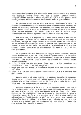 9
aquilo que Deus gostaria que fizéssemos. Esta segunda opção é a solução
para qualquer dilema moral, vez que o código jurídico deveria,
obrigatoriamente, derivar da moral religiosa, ou seja, o direito positivo deve
derivar, sempre, do direito natural. Infelizmente não é o que acontece.
Os dilemas morais são de duas naturezas: verdadeiros e falsos. Os
dilemas são verdadeiros quando eles têm uma natureza que se desdobra no
tempo. Ao contrário, são falsos. Por exemplo, um dilema que não é moral:
“Quem é mais bonito, o Shrek ou o Antônio Banderas?” Isso não é um dilema
moral porque ninguém tem dúvida quanto a isso. A escolha surge
automaticamente, embora algumas escolhas possam recair no outro.
Por outro lado, se a pergunta for “Coloco ou não coloco o meu filho no
Colégio Militar?” A pessoa só vai saber se a decisão foi boa ou não, daqui a
vinte anos, ou seja, no tempo. Portanto, os dilemas morais se caracterizam
por se desdobrarem no tempo. Assim, a pessoa nunca pode ter certeza se
tomou a melhor decisão no ato da decisão. Só o tempo dirá. É por isso que
existem códigos morais externos que decidem pela pessoa quando ela não
sabe o que fazer.
Se a pessoa não está feliz com os códigos morais externos, sempre
haverá a orientação maior. Em última análise, façamos aquilo que Deus quer
que cada um faça. Mesmo assim, e independente da escolha, a pessoa não se
livrará da dor de enfrentar o dilema moral, por mais que ela utilize um desses
três estratagemas:
1. Fingir que para você não vale esse código, mas outro (os comunistas têm
verdadeira adoração por este estratagema) ;
2. Fingir que você não é você (os comunistas quando estão em apuros, lançam
mão dele) ;
3. Fazer de conta que não há código moral nenhum (este é o predileto dos
comunistas).
Pessoa alguma irá obter sucesso com nenhum dos três estratagemas,
porque no fundo, o que resta em última análise é tomar a decisão. Essa
decisão será sempre dolorosa, mas se for feita para o lado do bem, será
muito melhor do que fazê-la para o lado do mal.
Quando estudamos a ética, a moral ou qualquer outra coisa que o
valha, não dá para perder de vista essa visão que acabo de expor, senão
corremos o risco de ficar nessa conversinha mole de “ética disso”, “ética
daquilo” etc. Na realidade as pessoas perderam completamente a ideia e a
verdadeira noção de ética para submeterem a ética a uma espécie de
colegiozinho do “politicamente correto”, ou seja, seguir um conjunto de
orientações de uma cartilhazinha elaborada por um bando de psicopatas que
se julga acima do bem e do mal. Perdeu-se completamente a noção de que
esse assunto é de consciência humana.
 