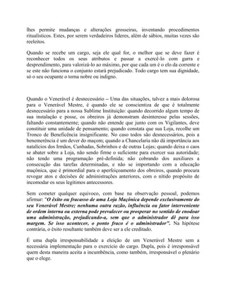 lhes permite mudanças e alterações grosseiras, inventando procedimentos
ritualísticos. Estes, por serem verdadeiros líderes, além de sábios, muitas vezes são
reeleitos.
Quando se recebe um cargo, seja ele qual for, o melhor que se deve fazer é
reconhecer todos os seus atributos e passar a exercê-lo com garra e
desprendimento, para valorizá-lo ao máximo, por que cada um é o elo da corrente e
se este não funciona o conjunto estará prejudicado. Todo cargo tem sua dignidade,
só o seu ocupante o torna nobre ou indigno.
Quando o Venerável é desnecessário – Uma das situações, talvez a mais dolorosa
para o Venerável Mestre, é quando ele se conscientiza de que é totalmente
desnecessário para a nossa Sublime Instituição: quando decorrido algum tempo de
sua instalação e posse, os obreiros já demonstram desinteresse pelas sessões,
faltando constantemente; quando não entende que junto com os Vigilantes, deve
constituir uma unidade de pensamento; quando constata que sua Loja, recolhe um
Tronco de Beneficência insignificante. No caso todos são desnecessários, pois a
benemerência é um dever do maçom; quando a Chancelaria não dá importância aos
natalícios dos Irmãos, Cunhadas, Sobrinhos e de outras Lojas; quando deixa o caos
se abater sobre a Loja, não sendo firme o suficiente para exercer sua autoridade;
não tendo uma programação pré-definida; não cobrando dos auxiliares a
consecução das tarefas determinadas, e não se importando com a educação
maçônica, que é primordial para o aperfeiçoamento dos obreiros, quando procura
revogar atos e decisões de administrações anteriores, com o nítido propósito de
incomodar os seus legítimos antecessores.
Sem cometer qualquer equivoco, com base na observação pessoal, podemos
afirmar: "O êxito ou fracasso de uma Loja Maçônica depende exclusivamente do
seu Venerável Mestre; nenhuma outra razão, influência ou fator interveniente
de ordem interna ou externa pode prevalecer ou prosperar no sentido de enodoar
uma administração, prejudicando-a, sem que o administrador dê para isso
margem. Se isso acontecer, o ponto fraco é o administrador". Na hipótese
contrária, o êxito resultante também deve ser a ele creditado.
É uma dupla irresponsabilidade a eleição de um Venerável Mestre sem a
necessária implementação para o exercício do cargo. Dupla, pois é irresponsável
quem desta maneira aceita a incumbência, como também, irresponsável o plenário
que o elege.
 