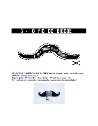 HUMBERTO THORMANN BEZ BATTI | Cirurgião plástico e mestre em saúde e meio
ambiente - bezbatti@terra.com.br
Repasse para o JB News: Ir Cássio Borges – Oriente de Aracajú - SE.
“Se reconhece um homem não pelas suas palavras, mas sim pelas suas atitudes.”
 