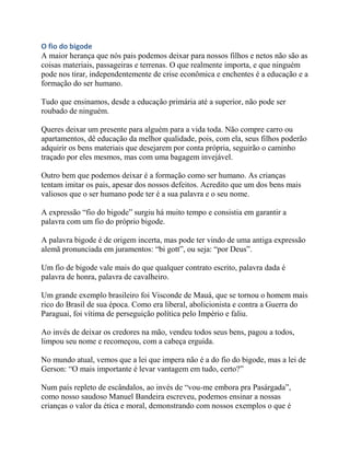 O fio do bigode
A maior herança que nós pais podemos deixar para nossos filhos e netos não são as
coisas materiais, passageiras e terrenas. O que realmente importa, e que ninguém
pode nos tirar, independentemente de crise econômica e enchentes é a educação e a
formação do ser humano.
Tudo que ensinamos, desde a educação primária até a superior, não pode ser
roubado de ninguém.
Queres deixar um presente para alguém para a vida toda. Não compre carro ou
apartamentos, dê educação da melhor qualidade, pois, com ela, seus filhos poderão
adquirir os bens materiais que desejarem por conta própria, seguirão o caminho
traçado por eles mesmos, mas com uma bagagem invejável.
Outro bem que podemos deixar é a formação como ser humano. As crianças
tentam imitar os pais, apesar dos nossos defeitos. Acredito que um dos bens mais
valiosos que o ser humano pode ter é a sua palavra e o seu nome.
A expressão “fio do bigode” surgiu há muito tempo e consistia em garantir a
palavra com um fio do próprio bigode.
A palavra bigode é de origem incerta, mas pode ter vindo de uma antiga expressão
alemã pronunciada em juramentos: “bi gott”, ou seja: “por Deus”.
Um fio de bigode vale mais do que qualquer contrato escrito, palavra dada é
palavra de honra, palavra de cavalheiro.
Um grande exemplo brasileiro foi Visconde de Mauá, que se tornou o homem mais
rico do Brasil de sua época. Como era liberal, abolicionista e contra a Guerra do
Paraguai, foi vítima de perseguição política pelo Império e faliu.
Ao invés de deixar os credores na mão, vendeu todos seus bens, pagou a todos,
limpou seu nome e recomeçou, com a cabeça erguida.
No mundo atual, vemos que a lei que impera não é a do fio do bigode, mas a lei de
Gerson: “O mais importante é levar vantagem em tudo, certo?”
Num país repleto de escândalos, ao invés de “vou-me embora pra Pasárgada”,
como nosso saudoso Manuel Bandeira escreveu, podemos ensinar a nossas
crianças o valor da ética e moral, demonstrando com nossos exemplos o que é
 