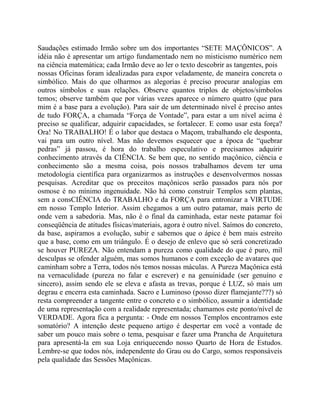 Saudações estimado Irmão sobre um dos importantes “SETE MAÇÔNICOS”. A
idéia não é apresentar um artigo fundamentado nem no misticismo numérico nem
na ciência matemática; cada Irmão deve ao ler o texto descobrir as tangentes, pois
nossas Oficinas foram idealizadas para expor veladamente, de maneira concreta o
simbólico. Mais do que olharmos as alegorias é preciso procurar analogias em
outros símbolos e suas relações. Observe quantos triplos de objetos/símbolos
temos; observe também que por várias vezes aparece o número quatro (que para
mim é a base para a evolução). Para sair de um determinado nível é preciso antes
de tudo FORÇA, a chamada “Força de Vontade”, para estar a um nível acima é
preciso se qualificar, adquirir capacidades, se fortalecer. E como usar esta força?
Ora! No TRABALHO! É o labor que destaca o Maçom, trabalhando ele desponta,
vai para um outro nível. Mas não devemos esquecer que a época de “quebrar
pedras” já passou, é hora do trabalho especulativo e precisamos adquirir
conhecimento através da CIÊNCIA. Se bem que, no sentido maçônico, ciência e
conhecimento são a mesma coisa, pois nossos trabalhamos devem ter uma
metodologia científica para organizarmos as instruções e desenvolvermos nossas
pesquisas. Acreditar que os preceitos maçônicos serão passados para nós por
osmose é no mínimo ingenuidade. Não há como construir Templos sem plantas,
sem a consCIÊNCIA do TRABALHO e da FORÇA para entronizar a VIRTUDE
em nosso Templo Interior. Assim chegamos a um outro patamar, mais perto de
onde vem a sabedoria. Mas, não é o final da caminhada, estar neste patamar foi
conseqüência de atitudes físicas/materiais, agora é outro nível. Saímos do concreto,
da base, aspiramos a evolução, subir e sabemos que o ápice é bem mais estreito
que a base, como em um triângulo. É o desejo de enlevo que só será concretizado
se houver PUREZA. Não entendam a pureza como qualidade do que é puro, mil
desculpas se ofender alguém, mas somos humanos e com exceção de avatares que
caminham sobre a Terra, todos nós temos nossas máculas. A Pureza Maçônica está
na vernaculidade (pureza no falar e escrever) e na genuinidade (ser genuíno e
sincero), assim sendo ele se eleva e afasta as trevas, porque é LUZ, só mais um
degrau e encerra esta caminhada. Sacro e Luminoso (posso dizer flamejante???) só
resta compreender a tangente entre o concreto e o simbólico, assumir a identidade
de uma representação com a realidade representada; chamamos este ponto/nível de
VERDADE. Agora fica a pergunta: - Onde em nossos Templos encontramos este
somatório? A intenção deste pequeno artigo é despertar em você a vontade de
saber um pouco mais sobre o tema, pesquisar e fazer uma Prancha de Arquitetura
para apresentá-la em sua Loja enriquecendo nosso Quarto de Hora de Estudos.
Lembre-se que todos nós, independente do Grau ou do Cargo, somos responsáveis
pela qualidade das Sessões Maçônicas.
 