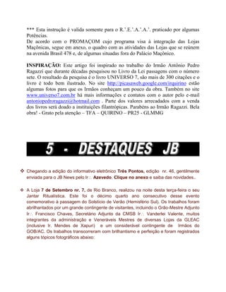 *** Esta instrução é valida somente para o R.‟.E.‟.A.‟.A.‟. praticado por algumas
Potências.
De acordo com o PROMAÇOM cujo programa visa à integração das Lojas
Maçônicas, segue em anexo, o quadro com as atividades das Lojas que se reúnem
na avenida Brasil 478 e, de algumas situadas fora do Palácio Maçônico.
INSPIRAÇÃO: Este artigo foi inspirado no trabalho do Irmão Antônio Pedro
Ragazzi que durante décadas pesquisou no Livro da Lei passagens com o número
sete. O resultado da pesquisa é o livro UNIVERSO 7, são mais de 300 citações e o
livro é todo bem ilustrado. No site http://picasaweb.google.com/irquirino estão
algumas fotos para que os Irmãos conheçam um pouco da obra. Também no site
www.universo7.com.br há mais informações e contatos com o autor pelo e-mail
antoniopedroragazzi@hotmail.com . Parte dos valores arrecadados com a venda
dos livros será doado a instituições filantrópicas. Parabéns ao Irmão Ragazzi. Bela
obra! - Grato pela atenção – TFA – QUIRINO – PR25 - GLMMG
 Chegando a edição do informativo eletrônico Três Pontos, edição nr. 46, gentilmente
enviada para o JB News pelo Ir Azevedo. Clique no anexo e saiba das novidades..
 A Loja 7 de Setembro nr. 7, de Rio Branco, realizou na noite desta terça-feira o seu
Jantar Ritualística. Este foi o décimo quarto ano consecutivo desse evento
comemorativo à passagem do Solstício de Verão (Hemisfério Sul). Os trabalhos foram
abrilhantados por um grande contingente de visitantes, incluindo o Grão-Mestre Adjunto
Ir Francisco Chaves, Secretário Adjunto da CMSB Ir Vanderlei Valente, muitos
integrantes da administração e Veneráveis Mestres de diversas Lojas da GLEAC
(inclusive Ir. Mendes de Xapuri) e um considerável contingente de Irmãos do
GOB/AC. Os trabalhos transcorreram com brilhantismo e perfeição e foram registrados
alguns tópicos fotográficos abaixo:
 