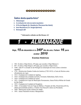 1. Almanaque
2. A evolução do voto no meio maçônico
3. O Fio do Bigode (Ir. Humberto Thorman Bez Batti)
4. Sete Maçônicos ( Ir. Sergio Quirino)
5. Destaques JB
* Informativo editado em Rio Branco AC
Hoje, 15 de dezembro é o 349º dia do ano. Faltam 16 para
acabar 2010
Eventos Históricos
 384 - É eleito o Papa Sirício, 38º papa, que sucedeu o Papa Dâmaso I.
 687 - É eleito o Papa Sérgio I, 84º papa, que sucedeu o Papa Cónon.
 1640 - João IV é coroado rei de Portugal na restauração do trono contra o domínio
espanhol.
 1791 - História dos Estados Unidos da América (1783-1815): a Carta de Direitos entra
oficialmente em vigor.
 1812 - Fundação do Condado de Appling.
 1818 - Fundação dos condados de Early, Gwinnett, Habersham, Hall e Irwin.
 1824 - Fundação do Condado de Upson.
 1831 - Fundação do Corpo de Municipais Permanentes, futura Polícia Militar do Estado
de São Paulo.
 1853 - Fundação do Condado de Dougherty.
 1884 - A Sociedade Torre de Vigia de Biblias e Tratados de Sião, Pensilvânia (EUA),
obtêm personalidade jurídica, e Charles Taze Russell é eleito seu Presidente.
 1889 - Matsuyama recebe estatuto de cidade.
 1891 - James Naismith inventa o Basquetebol.
 