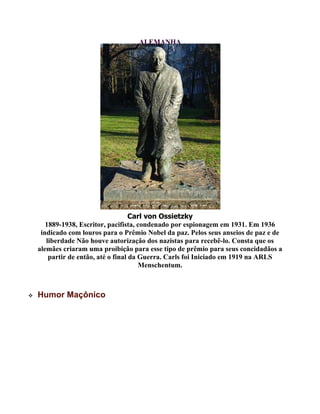 ALEMANHA
Carl von Ossietzky
1889-1938, Escritor, pacifista, condenado por espionagem em 1931. Em 1936
indicado com louros para o Prêmio Nobel da paz. Pelos seus anseios de paz e de
liberdade Não houve autorização dos nazistas para recebê-lo. Consta que os
alemães criaram uma proibição para esse tipo de prêmio para seus concidadãos a
partir de então, até o final da Guerra. Carls foi Iniciado em 1919 na ARLS
Menschentum.
 Humor Maçônico
 