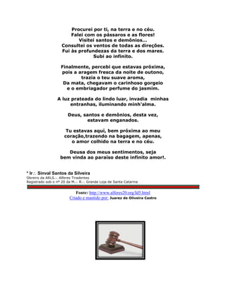 Procurei por ti, na terra e no céu.
Falei com os pássaros e as flores!
Visitei santos e demônios...
Consultei os ventos de todas as direções.
Fui às profundezas da terra e dos mares.
Subi ao infinito.
Finalmente, percebi que estavas próxima,
pois a aragem fresca da noite de outono,
trazia o teu suave aroma,
Da mata, chegavam o carinhoso gorgeio
e o embriagador perfume do jasmim.
A luz prateada do lindo luar, invadia minhas
entranhas, iluminando minh'alma.
Deus, santos e demônios, desta vez,
estavam enganados.
Tu estavas aquí, bem próxima ao meu
coração,trazendo na bagagem, apenas,
o amor colhido na terra e no céu.
Deusa dos meus sentimentos, seja
bem vinda ao paraíso deste infinito amor!.
* Ir Sinval Santos da Silveira
Obreiro da ARLS.·. Alferes Tiradentes
Registrado sob o nº 20 da M.·. R.·. Grande Loja de Santa Catarina
Fonte: http://www.alferes20.org/Id5.html
Criado e mantido por: Juarez de Oliveira Castro
 