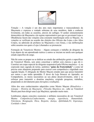 Votação – A votação é um dos atos mais importantes e transcendentais da
Maçonaria e expressa a vontade soberana de seus membros, dada a conhecer
livremente, em todas as ocasiões, através do sufrágio. O caráter eminentemente
democrático da Maçonaria e do regime representativo por que se governam Lojas e
Obediências fazem das votações uma constante manifestação entre os Maçons. As
votações se verificam na ocasião das eleições dos Oficiais das Lojas e dos Altos
Corpos, na admissão de profanos na Maçonaria e nos Graus, e nas deliberações
sobre assuntos nos quais a Loja é chamada a se pronunciar.
Formação de Veneráveis Mestres – Alguns começam o trabalho de dirigente da
Loja depois de um aprendizado teórico e outros se iniciam na tarefa sem qualquer
estudo específico do cargo.
Não há como se propor ou se dedicar ao estudo das atribuições gerais e específicas
do Venerável Mestre, sem antes conceituar e definir com clareza o que ele é.
Constitui um corpo especial de dirigente responsável pela Oficina maçônica – é, na
expressão mais sagrada do termo, autêntico "guias da Fraternidade" e como tal
precisa estar altamente preparado para exercer com competência e dignidade essa
sagrada função. É obrigação do Mestre Maçom estudar para que possa transmitir
aos outros o que tenha aprendido. É dever da Loja fornecer ao Aprendiz, ao
Companheiro, os meios necessários ao seu pleno desenvolvimento, zelar e se
esforçar para transmitir a doutrina maçônica, exigindo pesquisas, trabalhos,
preparando-os devidamente para elevações e exaltações.
Além dos seus conhecimentos adquiridos como Mestre Maçom (Ritualística –
Liturgia – História da Maçonaria –Filosofia Maçônica etc., cabe ao Venerável
Mestre para bem dirigir uma Loja Maçônica, aprender muito mais.
Lembramos alguns conceitos essenciais e atributos necessários de um Venerável
Mestre: Competência,Conhecimento, energia, experiência, Humanidade,
Tolerância, Resignação, Ética, Respeito, Justiça, Afabilidade,Fé, Esperança,
Caridade e Amor.
 