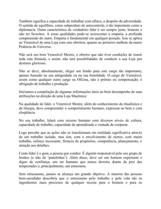 Também significa a capacidade de trabalhar com afinco, a despeito da adversidade.
O sentido de equilíbrio, como subproduto de autocontrole, é tão importante como a
diplomacia. Outra característica de verdadeiro líder é ser sempre justo, honesto e
não ter favoritos. A essas qualidades pode-se acrescentar a empatia, a profunda
compreensão do outro. Empatia é fundamental em qualquer posição. Isso se aplica
ao Venerável de uma Loja com sete obreiros, quanto ao primeiro malhete da maior
Potência do Universo.
Não será um bom Venerável Mestre, o obreiro que não tiver condições de reunir
toda esta fórmula, e assim, não terá possibilidades de conduzir a sua Loja por
destinos gloriosos.
Não se deve, absolutamente, eleger um Irmão para este cargo tão importante,
apenas baseado na sua antiguidade ou na sua humildade. O cargo de Venerável,
assim como qualquer outro cargo na Oficina, não é prêmio ou compensação; é
obrigação de trabalho e produção.
Iniciamos a compilação de algumas informações úteis ao bom desempenho de suas
atribuições na direção de uma Loja Maçônica:
Na qualidade de líder, o Venerável Mestre, além do conhecimento da ritualística e
da liturgia, deve compreender o comportamento humano, expressar-se bem e com
eloqüência.
No seu trabalho, lidará com recurso humano com diversos níveis de cultura,
capacidade de trabalho, capacidade de aprendizado e vontade de cooperar.
Logo percebe que as ações não se transformam em realidade significativa através
de um trabalho isolado, mas sim, com o envolvimento de outros, com muito
trabalho, esforço incessante, firmeza de propósitos, competência, planejamento, e
atenção aos detalhes.
Como líder é o guia, a pessoa que conduz. É alguém responsável pelo seu grupo de
Irmãos (e não de „panelinhas‟). Além disso, deve ser um homem experiente e
digno de confiança, um ser humano que nunca desistiu diante da pior das
tempestades e, principalmente, um entusiasta.
Sem entusiasmo, jamais se alcança um grande objetivo. A maioria das pessoas
bem-sucedidas descobriu que o entusiasmo pelo trabalho e pela vida são os
ingredientes mais preciosos de qualquer receita para o homem e para os
 