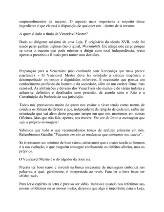 empreendimentos de sucesso. O aspecto mais importante a respeito desse
ingrediente é que ele está à disposição de qualquer um – dentro de si mesmo.
A quem é dado o título de Venerável Mestre?
Dado ao dirigente máximo de uma Loja. É originário do século XVII, onde foi
usado pelas guildas inglesas (no original, Worshipful). Ele atinge este cargo porque
se torna o maçom que pode orientar e dirigir com total independência, preso
apenas a preceitos e Rituais para tomar suas decisões.
Preparação para o Veneralato (não confundir com Venerança que mais parece
pajelança) - O Venerável Mestre deve ter estudado a ciência maçônica e
desempenhado os postos e dignidades inferiores. È necessário que possua um
conhecimento profundo do homem e da sociedade, além de um caráter firme, mas
razoável. As atribuições e deveres dos Veneráveis são muitos e de várias índoles e
acham-se definidos e detalhados com precisão, de acordo com o Rito e a
Constituição da Potência de sua jurisdição.
Todos nós precisamos muito de quem nos ensine a viver tendo como norma de
conduta os Rituais da Ordem e que, independente da religião de cada um, saiba dar
orientação que vai além deste pequeno tempo em que nos mantemos em nossas
Oficinas. Mas que não fale, apenas, nos mostre. Em vez de levar a mensagem que
seja a própria mensagem!
Sabemos que tudo o que recomendamos temos de realizar primeiro em nós.
Relembremos Gandhi: "Façamos em nós as mudanças que cobramos nos outros".
Se tivéssemos um mínimo de bom senso, saberíamos que a maior tarefa do homem
é a sua evolução, o que ninguém consegue combatendo os defeitos alheios, mas os
próprios.
O Venerável Mestre é o divulgador da doutrina.
Precisa ter bom senso e investir na busca incessante da mensagem embutida nas
palavras, a qual, geralmente, é interpretada ao revés. Para ler a letra basta ser
alfabetizado.
Para ler o espírito da letra é preciso ser sábio. Inclusive quando nos referimos aos
nossos problemas ou às nossas metas, dizemos que algo é importante para a Loja,
 