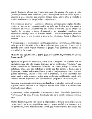 quando devíamos afirmar que é importante para nós, porque nós somos a Loja.
Quando perdoamos a nós próprios é quando desculpamos as faltas alheias. Quando
amamos, é a nós mesmos que amamos, porque, para oferecer afeto e bondade, o
homem precisa estar em paz primeiro consigo mesmo.
Sabedoria para governar – Vemos que alguns ao conseguirem posições elevadas,
perdem a cabeça e se consideram acima de tudo, dos Irmãos, das leis, donos e
fabricantes da verdade (recentemente uma Grande Benfeitora Loja do Oriente de
Brasília foi obrigada a tornar desnecessário um Venerável truculento que
permaneceu no cargo uns 4 ou 5 meses, apenas). Tornam-se arrogantes, olham de
cima para baixo o seu próximo e exigem-lhe submissão, honra e obediência
absoluta.
A arrogância por si mesma inclui orgulho, presunção de superioridade. Não foi por
nada que o Rei Salomão pediu a Deus sabedoria para governar. A sabedoria é
definida como saber regular retamente a própria vida conforme as normas da
honestidade e da virtude.
"Grandes são aqueles que se fazem pequenos diante da pequenez dos que se
fazem grandes"!
Aprender um pouco de humildade, saber dizer "Obrigado", ter cuidado com os
bajuladores (que não são poucos, incluídos certos irmãozinhos “visitantes” que
apenas atrapalham ao fomentarem discórdia, na clássica trilogia – irmãos que
trabalham, irmãos que não trabalham e irmão que dão trabalho), desencorajar a
disputa por posições, evitar o espírito de grandeza, ser justo com todos e generoso
quando apropriado, arriscar-se mais com a prudência, ser líder inspirador, não
tentar servir a dois senhores, acabar com as disputas rapidamente, seguir pelo
caminho estreito, preparar-se para os dias difíceis, preparar o seu sucessor, etc.
Creio que se esses princípios fossem conhecidos e praticados, muito sofrimento e
prejuízos seriam evitados e os dirigentes seriam mais felizes e tornariam seus
governados mais felizes.
E, resumindo, seriam respeitados. Naturalmente o lema "Liberdade, Igualdade e
Fraternidade" de nossa Sublime Instituição não seria simples utopia positivista
vazia.
Muitos, felizmente, uma vez eleitos e empossados se tornam ainda melhores, se
caracterizando por serem magnânimos, compreensivos, verdadeiros, tolerantes sem
ser permissivo, como bons ritualistas, sabem que o conhecimento dos Rituais não
 