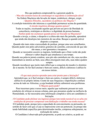 Dos que puderem compreendê-la e quiserem ajudá-la.
- Mas não existem meios de constranger os seguidores à colaboração ativa?
Na Ordem Maçônica não há ação de impor, estabelecer, obrigar, exigir.
- Quantos filósofos, sacerdotes ou políticos são Maçons ?
A condição transitória não interessa e a qualidade permanece acima da quantidade.
A missão maçônica abrange quantos países?
Todas as nações, excetuando aquelas que privem seu povo da liberdade de
consciência, restrinjam os direitos e a dignidade da pessoa humana.
- Senhor pode me esclarecer quando posso ser Iniciado na Maçonaria?
Quando a inveja, o ciúme, o despeito e a cólera não mais lhe perturbe, aprenderá
que ainda não desalojou tais monstros de sua alma. Busque-a quando estiver
disposto a cooperar.
Quando não mais sinta a necessidade de perdoar, porque ama seus semelhantes.
Quando puder orar pelos adversários gratuitos do caminho, convencido de que não
são maus, e sim ignorantes e incapazes.
Quando se necessário socorre os ingratos, lembrando que o fruto verde não pode
oferecer o sabor daquele que amadurece a seu tempo.
Quando sua palavra jamais condene, seus pés não caminhem em vão, seus ouvidos
mantenham-se atentos ao bem, seus olhos enxerguem mais alto, suas mãos ajudem
sempre.
Quando reconhecer que muito mais difícil que a conquista do mundo é o domínio
de si mesmo. Se for fácil ensinar o bem aos outros, difícil e doloroso é edificá-lo
em nosso íntimo.
- O que mais preciso aprender para estar pronto para a Iniciação?
Aprenderá que, se é fácil ensinar o bem aos outros, é sempre difícil e doloroso
edificá-lo no próprio íntimo. Ciente de suas fraquezas e imperfeições confiará
acima de tudo no Altíssimo, a cuja bondade infinita submeterá seus problemas.
É Maçom quem pode?
Para trazermos para o nosso meio, aqueles que realmente possam ter reais
condições de reforçar as nossas colunas, para que possamos ajudar na melhoria da
Humanidade, se faz necessária uma informação completa e séria aos candidatos à
Iniciação.
- O Candidato pode pleitear seu ingresso porque tem renda razoável ou se acha em
condições de procurar compensar com dedicação e trabalho sua renda escassa?
O Candidato pode, porque tem a capacidade do convencimento ou persuasão, no
sentido de fazer com que a Loja se impressione com seu potencial, ou porque não
tendo habilidade específica para determinadas tarefas, compensa sobejamente, na
realização de outras.
O Candidato é observado pelo proponente, se pode ser criativo, se pode ser
 