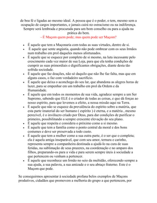 de boa fé e ligadas ao mesmo ideal. A pessoa que é o poder, o tem, mesmo sem a
ocupação de cargos importantes, e jamais cairá no ostracismo ou na indiferença.
Sempre será lembrada e procurada para um bom conselho ou para a ajuda na
prática do bem.
- É Maçom quem pode; mas quem pode ser Maçom?
 É aquele que tem a Maçonaria com todas as suas virtudes, dentro de si.
 É aquele que sente angústia, quando não pode ombrear com os seus Irmãos
num trabalho em prol daqueles menos afortunados.
 É aquele que se esquece por completo de si mesmo, na luta incessante pelo
crescimento cada vez maior de sua Loja, para que ela tenha condições de
cumprir as suas primordiais e dignificantes obrigações, diante desta tão
sofrida sociedade.
 É aquele que faz doações, não só daquilo que não lhe faz falta, mas que em
alguns casos, o faz com verdadeiro sacrifício.
 É aquele que deixa o aconchego do seu lar, que abandona as alegres horas de
lazer, para se empenhar em um trabalho em prol da Ordem e da
Humanidade.
 É aquele que em todos os momentos de sua vida, agradece sempre a um Ser
Supremo, sabendo que ELE é o criador de todas as coisas, e que dá forças ao
nosso espírito, para que levemos a efeito, a nossa missão aqui na Terra.
 É aquele que não se esquece da prevalência do espírito sobre a matéria, que
esta parte imaterial do ser humano ( espírito ) é eterna, e a matéria , mesmo
perecível, é o invólucro criado por Deus, para dar condições de purificar o
primeiro, possibilitando a sempre crescente elevação do seu plano.
 É aquele que respeita e considera o próximo como a si mesmo.
 É aquele que tem a família como o ponto central da moral e dos bons
costumes e deve ser preservada a todo custo.
 É aquele que tem a mulher como a sua outra parte, é o ser que o completa;
ela é aquela amiga inseparável, que com seu amor, ternura e carinho,
representa sempre a companheira destinada a ajudá-lo na cura de suas
feridas, na sublimação de seus prazeres, na coordenação e no amparo dos
filhos, preparando-os para a vida e para serem sempre úteis à sociedade a
que pertencem ou venham a pertencer.
 É aquele que reconhece um Irmão no seio da multidão, oferecendo sempre a
sua ajuda, a sua palavra, a sua amizade e o seu abraço fraterno. Este é o
Maçom que pode.
Se conseguirmos apresentar à sociedade profana belos exemplos de Maçons
produtivos, cidadãos que promovem a melhoria do grupo a que pertencem, por
 