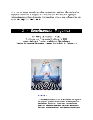 certo essa sociedade passará a acreditar, contemplar e avaliar a Maçonaria pelos
exemplos conhecidos. E surgirão os Candidatos que passarão pela lapidação
necessária para ampliar este restrito contingente de homens que embora ainda não
sejam, MAS QUE PODEM SER!
Ir Aldery Silveira Júnior - MI
VM da Loja Fraternidade Brasiliense – nº 2.300
Membro da Loja de Pesquisas Maçônicas do Distrito Federal
Membro da Academia Maçônica de Letras do Distrito Federal – Cadeira nº 8
RESUMO:
Análise da beneficência no seio da Maçonaria, com algumas
divagações e questionamentos sobre a forma de praticá-la.
Inicialmente, discute-se a forma como a beneficência é
praticada atualmente no seio da Maçonaria. Em seguida,
apresenta algumas digressões sobre o redirecionamento da
 