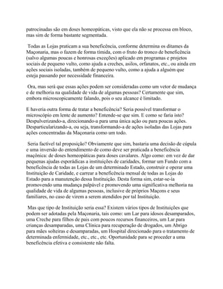 patrocinadas são em doses homeopáticas, visto que ela não se processa em bloco,
mas sim de forma bastante segmentada.
Todas as Lojas praticam a sua beneficência, conforme determina os ditames da
Maçonaria, mas o fazem de forma tímida, com o fruto do tronco de beneficência
(salvo algumas poucas e honrosas exceções) aplicado em programas e projetos
sociais de pequeno vulto, como ajuda a creches, asilos, orfanatos, etc., ou ainda em
ações sociais isoladas, também de pequeno vulto, como a ajuda a alguém que
esteja passando por necessidade financeira.
Ora, mas será que essas ações podem ser consideradas como um vetor de mudança
e de melhoria na qualidade de vida de algumas pessoas? Certamente que sim,
embora microscopicamente falando, pois o seu alcance é limitado.
E haveria outra forma de tratar a beneficência? Seria possível transformar o
microscópio em lente de aumento? Entende-se que sim. E como se faria isto?
Despulverizando-a, direcionando-a para uma única ação ou para poucas ações.
Desparticularizando-a, ou seja, transformando-a de ações isoladas das Lojas para
ações concentradas da Maçonaria como um todo.
Seria factível tal proposição? Obviamente que sim, bastaria uma decisão de cúpula
e uma inversão do entendimento de como deve ser praticada a beneficência
maçônica: de doses homeopáticas para doses cavalares. Algo como: em vez de dar
pequenas ajudas esporádicas a instituições de caridades, formar um Fundo com a
beneficência de todas as Lojas de um determinado Estado, construir e operar uma
Instituição de Caridade, e carrear a beneficência mensal de todas as Lojas do
Estado para a manutenção dessa Instituição. Desta forma sim, estar-se-ía
promovendo uma mudança palpável e promovendo uma significativa melhoria na
qualidade de vida de algumas pessoas, inclusive de próprios Maçons e seus
familiares, no caso de virem a serem atendidos por tal Instituição.
Mas que tipo de Instituição seria essa? Existem vários tipos de Instituições que
podem ser adotadas pela Maçonaria, tais como: um Lar para idosos desamparados,
uma Creche para filhos de pais com poucos recursos financeiros, um Lar para
crianças desamparadas, uma Clínica para recuperação de drogados, um Abrigo
para mães solteiras e desamparadas, um Hospital direcionado para o tratamento de
determinada enfermidade, etc., etc., etc. Oportunidade para se proceder a uma
beneficência efetiva e consistente não falta.
 