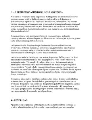 3 – O REDIRECIONAMENTO DA AÇÃO MAÇÔNICA
Costuma-se ressaltar o papel importante da Maçonaria nos momentos decisivos
que marcaram a história do Brasil, como a independência de Portugal, a
proclamação da república e a libertação dos escravos, entre outros. No entanto,
chega a parecer que a Maçonaria está preocupada apenas em enaltecer o seu papel
marcante em ações responsáveis pela formação da nacionalidade brasileira. Não
seria o momento de buscarmos alternativas para marcar a ação contemporânea da
Maçonaria brasileira?
Entendemos que sim, assim como também entendemos que a atuação
contemporânea da Maçonaria pode perfeitamente ser marcada por ações de grande
vulto impulsionadas pela beneficência.
A implementação de ações do tipo das exemplificadas no item anterior
promoveria, de forma marcante, a consecução de, pelo menos, três objetivos
marcantes: mudança social, exaltação da ação maçônica contemporânea e
oportunidade de trabalho par Maçons e seus familiares.
A mudança social seria atingida com a atuação proativa da Maçonaria em áreas
não satisfatoriamente atendidas pelo poder público, como saúde, educação e
assistência social. Tal atuação, levada a efeito com o fruto concentrado da
beneficência maçônica seria, indiscutivelmente, um marco da ação maçônica
contemporânea. Por outro lado, empreendimentos dessa natureza poderiam ser
revertidos em benefícios diretos para alguns Maçons e/ou familiares destes, a partir
da prioridade que fosse dada aos mesmos para trabalhar na operacionalização
dessas Instituições.
Somem-se a isso outros benefícios indiretos, tais como: i) maior visibilidade da
ação maçônica por parte da sociedade e, por conseguinte, contribuindo para a
promoção do respeito e da admiração dos profanos pela Ordem maçônica, além de
também contribuir para a desmistificação da Maçonaria; e ii) o orgulho e a
satisfação que provocaria nos Maçons por estarem contribuindo, de forma direta,
para a consecução de uma ação social grandiosa.
4 – CONCLUSÃO
Apresentou-se no presente texto alguns questionamentos sobre a forma de se
praticar a beneficência maçônica, assim como também foram apresentadas
 