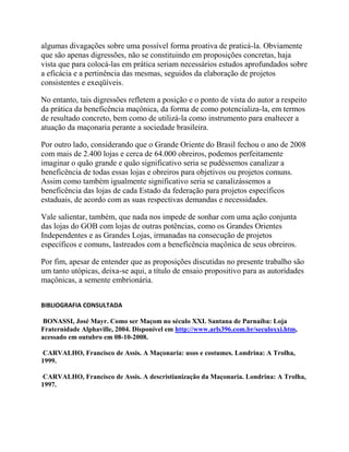 algumas divagações sobre uma possível forma proativa de praticá-la. Obviamente
que são apenas digressões, não se constituindo em proposições concretas, haja
vista que para colocá-las em prática seriam necessários estudos aprofundados sobre
a eficácia e a pertinência das mesmas, seguidos da elaboração de projetos
consistentes e exeqüíveis.
No entanto, tais digressões refletem a posição e o ponto de vista do autor a respeito
da prática da beneficência maçônica, da forma de como potencializa-la, em termos
de resultado concreto, bem como de utilizá-la como instrumento para enaltecer a
atuação da maçonaria perante a sociedade brasileira.
Por outro lado, considerando que o Grande Oriente do Brasil fechou o ano de 2008
com mais de 2.400 lojas e cerca de 64.000 obreiros, podemos perfeitamente
imaginar o quão grande e quão significativo seria se pudéssemos canalizar a
beneficência de todas essas lojas e obreiros para objetivos ou projetos comuns.
Assim como também igualmente significativo seria se canalizássemos a
beneficência das lojas de cada Estado da federação para projetos específicos
estaduais, de acordo com as suas respectivas demandas e necessidades.
Vale salientar, também, que nada nos impede de sonhar com uma ação conjunta
das lojas do GOB com lojas de outras potências, como os Grandes Orientes
Independentes e as Grandes Lojas, irmanadas na consecução de projetos
específicos e comuns, lastreados com a beneficência maçônica de seus obreiros.
Por fim, apesar de entender que as proposições discutidas no presente trabalho são
um tanto utópicas, deixa-se aqui, a título de ensaio propositivo para as autoridades
maçônicas, a semente embrionária.
BIBLIOGRAFIA CONSULTADA
BONASSI, José Mayr. Como ser Maçom no século XXI. Santana de Parnaíba: Loja
Fraternidade Alphaville, 2004. Disponível em http://www.arls396.com.br/seculoxxi.htm,
acessado em outubro em 08-10-2008.
CARVALHO, Francisco de Assis. A Maçonaria: usos e costumes. Londrina: A Trolha,
1999.
CARVALHO, Francisco de Assis. A descristianização da Maçonaria. Londrina: A Trolha,
1997.
 
