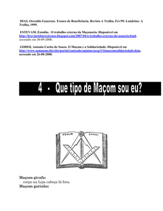 DIAS, Oswaldo Generoso. Tronco de Beneficência. Revista A Trolha, Fev/99. Londrina: A
Trolha, 1999.
ESTEVAM, Estadão. O trabalho externo da Maçonaria. Disponível em
http://breviariobarreirense.blogspot.com/2007/04/o-trabalho-externo-da-aonaria.html,
acessado em 30-09-2008.
GODOI, Antonio Carlos de Souza. O Maçom e a Solidariedade. Disponível em
http://www.samauma.biz/site/portal/conteudo/opiniao/acsg1116macomsolidariedade.htm,
acessado em 26-08-2008.
Maçom girafa:
corpo na Loja cabeça lá fora.
Maçom gatinho:
 