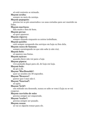 só está contente se mimado.
Maçom urubu:
sempre no meio da carniça.
Maçom papagaio:
precisa ter os pés amarrados e as asas cortadas para ser mantido na
linha.
Maçom maritaca:
fala muito e fora de hora.
Maçom perua:
só quer aparecer.
Maçom cigarra:
sempre chiando enquanto os outros trabalham.
Maçom quiabo:
está sempre escapando dos serviços em Loja ou fora dela.
Maçom casca de banana:
sempre escorregando no que não sabe (e não viu).
Maçom bolo:
só aparece nas festas.
Maçom açúcar:
quando chove não vai para a Loja
Maçom pipoca:
vive pulando daqui para ali, de Loja em Loja.
Maçom bule:
de pó ca fé.
Maçom "MacDonalds":
quer as sessões em 30 segundos.
Maçom "Denorex":
parece que é mas não é.
Maçom "Sonrisal":
só agita.
Maçom "iô-Iô":
ora subindo ora descendo, nunca se sabe se vem á Loja ou se vai
cooperar.
Maçom carrinho de mão:
precisa sempre ser empurrado.
Maçom "trailer":
precisa sempre ser puxado.
Maçom canoa:
só vai se alguém remar para ele.
 