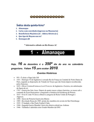 1. Almanaque
2. Carta a um convidado (ingresso na Maçonaria)
3. Beneficência Maçônica (IrAldery Silveira Jr.)
4. Que tipo de Maçom sou eu?
5. Destaques JB
* Informativo editado em Rio Branco AC
Hoje, 16 de dezembro é o 350º dia do ano no calendário
gregoriano. Faltam 15 para acabar 2010.
Eventos Históricos
 955 - É eleito o Papa João XII
 1431 - Henrique VI de Inglaterra é coroado Rei de França na Catedral de Notre-Dame de
Paris, segundo as disposições do Tratado de Troyes que não foram depois reconhecidas
pelos franceses.
 1653 - Oliver Cromwell torna-se Lord Protector de Inglaterra e Escócia, em substituição
da figura do rei.
 1761 - Guerra dos Sete Anos: Depois de quatro meses colanco barreiras, os russos sob o
comando de Pyotr Rumyantsev conquistam a fortaleza de Kolobrzeg da Prússia.
 1815 - O rei D. João VI eleva o Brasil à categoria de Reino Unido de Portugal e
Algarves.
 1880 - Início da Primeira Guerra dos Bôeres
 1905 - Revolução Russa de 1905: prisão dos membros do soviete de São Petersburgo
 1935 - É fundado o São Paulo Futebol Clube
 1944 - Segunda Guerra Mundial: Início da ofensiva alemã nas Ardenas
 1946 - Tailândia é admitida como Estado-Membro da ONU
 