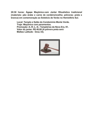 20:30 horas: Ágape Maçônico com Jantar Ritualístico tradicional
(materiais: pão árabe e carne de cordeiro/ovelha; pólvoras: preta e
branca) em comemoração ao Solstício de Verão no Hemisfério Sul.
Local: Templo e Salão do Condomínio Monte Verde.
Traje: Maçônico com paramentos.
Promoção: A.:R.:L.:S.: Templários da Nova Era, 91.
Valor do jantar: R$ 40,00 (A pólvora preta será
Malbec Latitude - Grau 33).
 