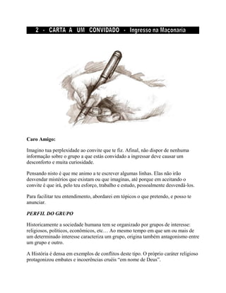 Caro Amigo:
Imagino tua perplexidade ao convite que te fiz. Afinal, não dispor de nenhuma
informação sobre o grupo a que estás convidado a ingressar deve causar um
desconforto e muita curiosidade.
Pensando nisto é que me animo a te escrever algumas linhas. Elas não irão
desvendar mistérios que existam ou que imaginas, até porque em aceitando o
convite é que irá, pelo teu esforço, trabalho e estudo, pessoalmente desvendá-los.
Para facilitar teu entendimento, abordarei em tópicos o que pretendo, e posso te
anunciar.
PERFIL DO GRUPO
Historicamente a sociedade humana tem se organizado por grupos de interesse:
religiosos, políticos, econômicos, etc… Ao mesmo tempo em que um ou mais de
um determinado interesse caracteriza um grupo, origina também antagonismo entre
um grupo e outro.
A História é densa em exemplos de conflitos deste tipo. O próprio caráter religioso
protagonizou embates e incoerências cruéis “em nome de Deus”.
 