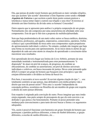 Ora, que pensas de poder reunir homens que professam as mais variadas religiões,
mas que aceitam “por acordo” denominar o Ente Supremo como sendo o Grande
Arquiteto do Universo e que aceitem a partir deste ponto comum praticar a
tolerância e nunca tentar impor a outrem sua religião e seus ritos? Já teremos aí
dirimido um fator histórico de divisão entre os homens! Concordas?
Outro aspecto que te apresento para análise é a própria composição de um grupo.
Normalmente eles são compostos por uma característica de afinidade entre seus
componentes. Este de que te falo tem a proposta de multidisciplinaridade.
Sem que haja predominância de um matiz sobre outros se busca médicos, dentistas,
engenheiros, professores, advogados, empresários, comerciários, operários. Enfim
a tônica é que a possibilidade de troca entre seus componentes sejam propulsoras
do aprimoramento individual e coletivo. No entanto, cuidado não imagine que haja
uma forma ou receita para este aprimoramento. Já no início desta te alertei de que
dependerá de cada um estar atento às situações de aprendizado e crescimento delas
maximizar seus resultados.
Este aprendizado deverá chegar aos limites do Livre Arbítrio, portanto de uma
maturidade instalada e instrumentalizada para estar permanentemente “à
disposição” de atuar em prol de avanços, de progresso, de combate ao
obscurantismo, de combate ao autoritarismo, em prol de direitos universais
individuais e coletivos, em busca incessante de justiça. Deves estar pensando quão
difícil é compor um grupo de homens que busquem estes princípios e que não
estejam diferenciados e divididos na forma de buscá-los.
Pois bem, é necessário aí novo acordo! Já ouviste alguma citação do tipo “… sou
totalmente contrário ao que pensas, mas defenderei com minha própria vida o
direito que tens de pensar assim”? Pois este é o acordo! Independente da
concepção política, econômica ou filosófica de um membro do grupo este respeita
o direito do outro pensar diferente.
Este respeito é originado pela convicção do outro. Posso imaginar que meu irmão
esteja enganado, mas parto sempre do pressuposto de que ele está convicto e ao
defender o que pensa o faz honestamente. Portanto só posso pretender uma
mudança pelo convencimento e para tanto deverei buscar a forma e os argumentos
adequados.
Vês, assim é possível funcionar com harmonia um grupo formado de homens que
pertençam: a partidos políticos diferentes, a times de futebol diferentes, a igrejas
diferentes, a escolas de samba diferentes, etc…
 